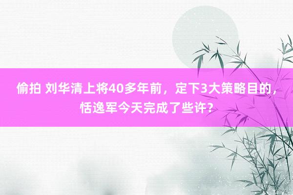 偷拍 刘华清上将40多年前，定下3大策略目的，恬逸军今天完成了些许？