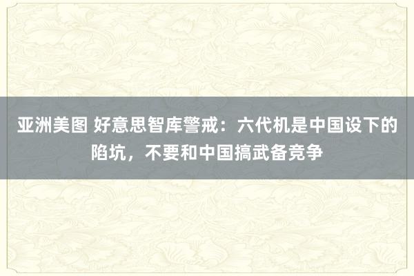 亚洲美图 好意思智库警戒：六代机是中国设下的陷坑，不要和中国搞武备竞争