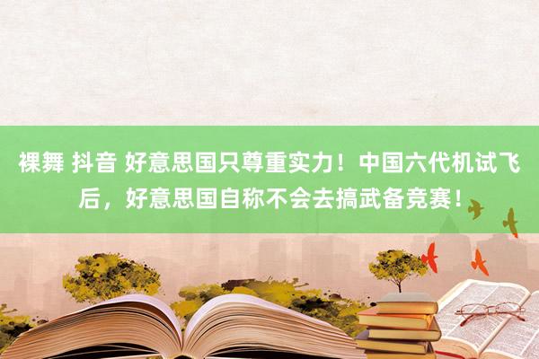 裸舞 抖音 好意思国只尊重实力！中国六代机试飞后，好意思国自称不会去搞武备竞赛！