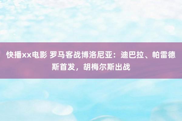 快播xx电影 罗马客战博洛尼亚：迪巴拉、帕雷德斯首发，胡梅尔斯出战