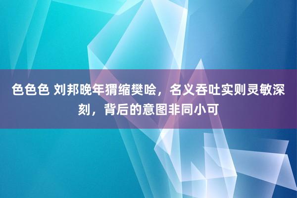 色色色 刘邦晚年猬缩樊哙，名义吞吐实则灵敏深刻，背后的意图非同小可