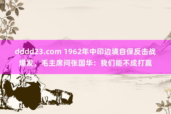 dddd23.com 1962年中印边境自保反击战爆发，毛主席问张国华：我们能不成打赢