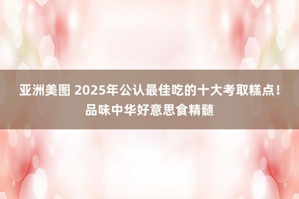 亚洲美图 2025年公认最佳吃的十大考取糕点！品味中华好意思食精髓