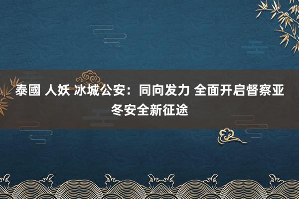 泰國 人妖 冰城公安：同向发力 全面开启督察亚冬安全新征途