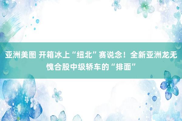 亚洲美图 开箱冰上“纽北”赛说念！全新亚洲龙无愧合股中级轿车的“排面”