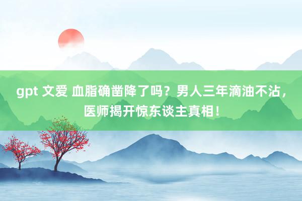 gpt 文爱 血脂确凿降了吗？男人三年滴油不沾，医师揭开惊东谈主真相！