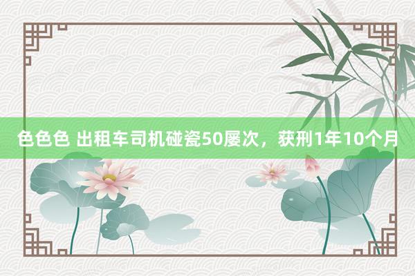 色色色 出租车司机碰瓷50屡次，获刑1年10个月