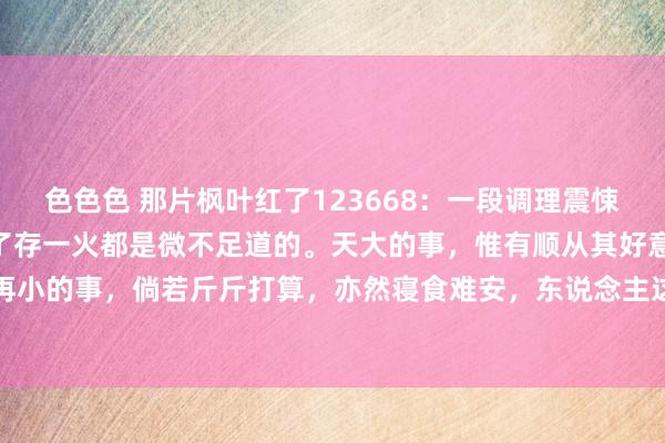 色色色 那片枫叶红了123668：一段调理震悚的话：“悉数的事情，除了存一火都是微不足道的。天大的事，惟有顺从其好意思也不外如斯，再小的事，倘若斤斤打算，亦然寝食难安，东说念主这一辈子，过得是日子，活得是心态。心态...