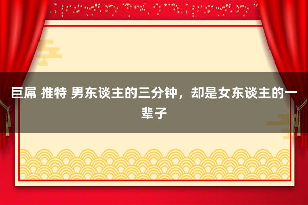 巨屌 推特 男东谈主的三分钟，却是女东谈主的一辈子