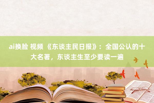 ai换脸 视频 《东谈主民日报》：全国公认的十大名著，东谈主生至少要读一遍