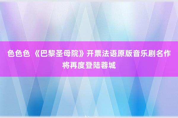 色色色 《巴黎圣母院》开票法语原版音乐剧名作将再度登陆蓉城