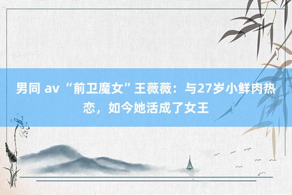 男同 av “前卫魔女”王薇薇：与27岁小鲜肉热恋，如今她活成了女王