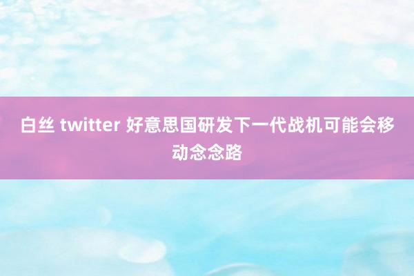 白丝 twitter 好意思国研发下一代战机可能会移动念念路