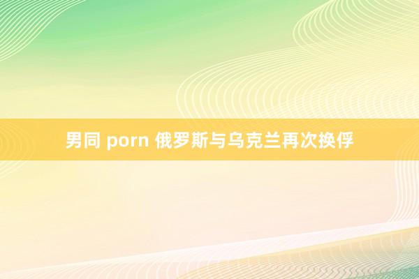 男同 porn 俄罗斯与乌克兰再次换俘