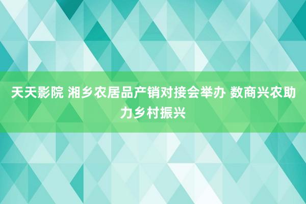 天天影院 湘乡农居品产销对接会举办 数商兴农助力乡村振兴