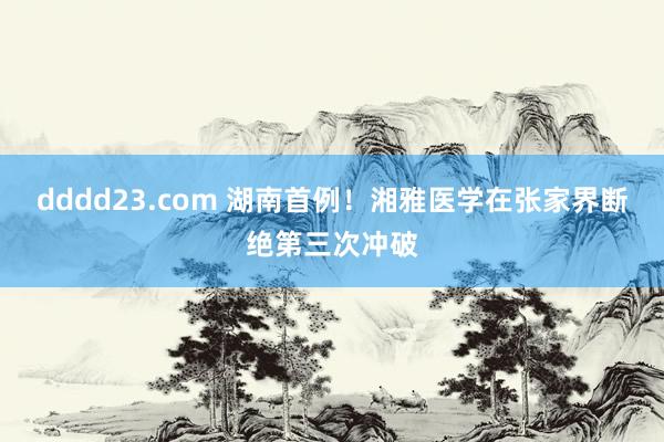 dddd23.com 湖南首例！湘雅医学在张家界断绝第三次冲破