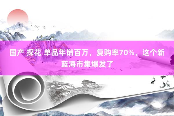 国产 探花 单品年销百万，复购率70%，这个新蓝海市集爆发了