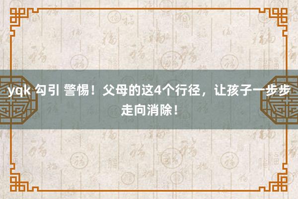 yqk 勾引 警惕！父母的这4个行径，让孩子一步步走向消除！