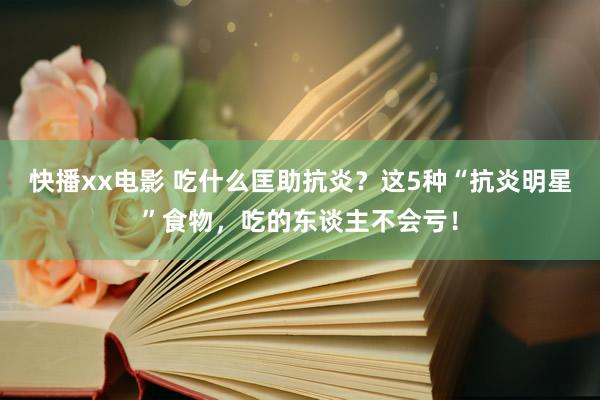 快播xx电影 吃什么匡助抗炎？这5种“抗炎明星”食物，吃的东谈主不会亏！