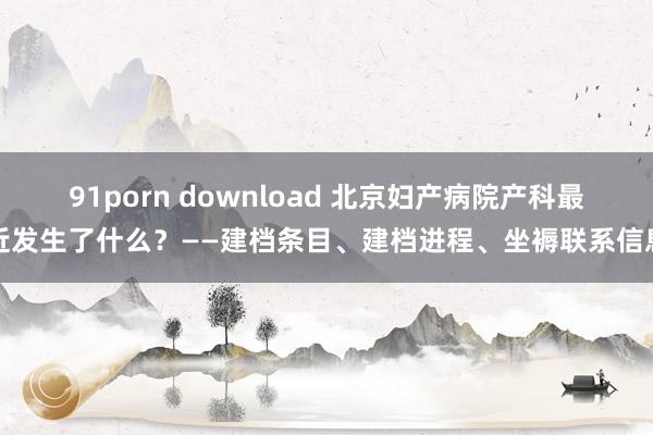 91porn download 北京妇产病院产科最近发生了什么？——建档条目、建档进程、坐褥联系信息