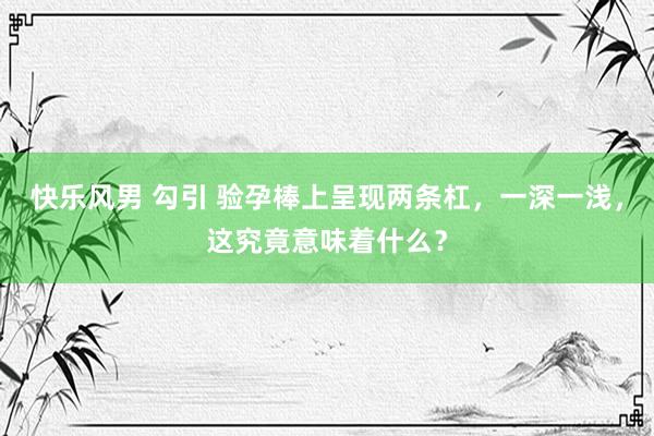 快乐风男 勾引 验孕棒上呈现两条杠，一深一浅，这究竟意味着什么？