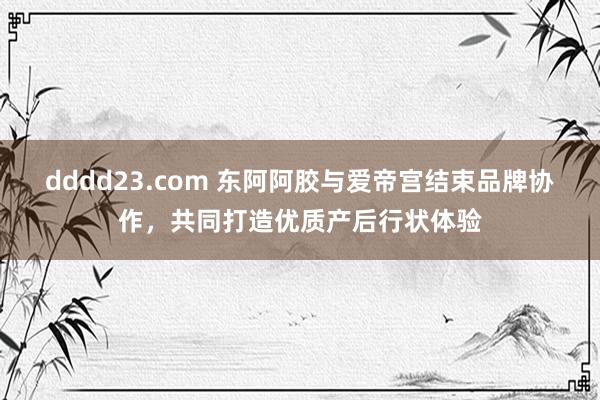 dddd23.com 东阿阿胶与爱帝宫结束品牌协作，共同打造优质产后行状体验