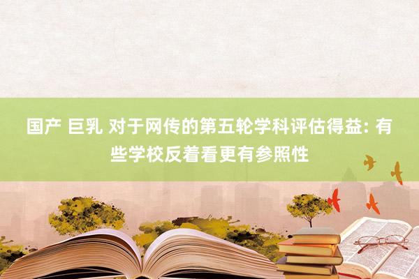 国产 巨乳 对于网传的第五轮学科评估得益: 有些学校反着看更有参照性