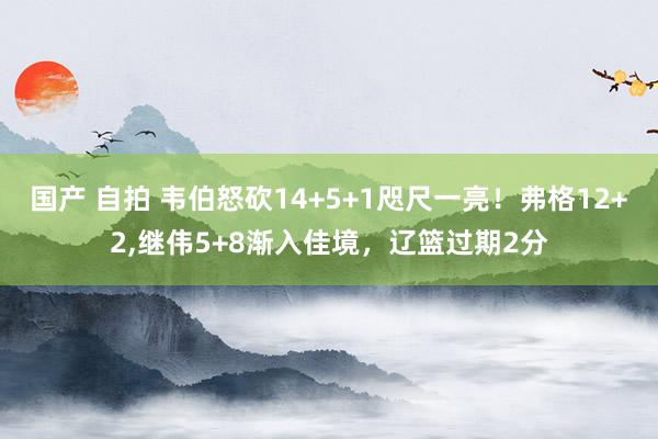 国产 自拍 韦伯怒砍14+5+1咫尺一亮！弗格12+2，继伟5+8渐入佳境，辽篮过期2分