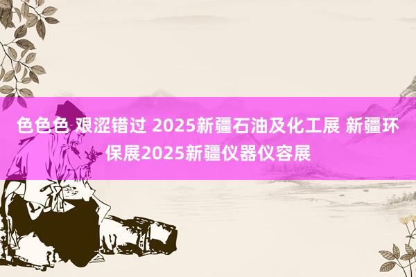 色色色 艰涩错过 2025新疆石油及化工展 新疆环保展2025新疆仪器仪容展