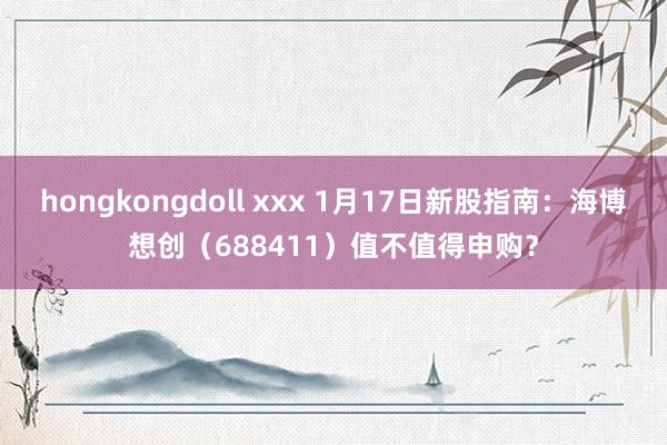 hongkongdoll xxx 1月17日新股指南：海博想创（688411）值不值得申购？