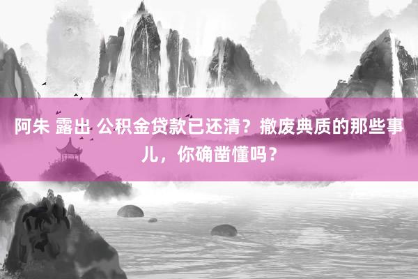 阿朱 露出 公积金贷款已还清？撤废典质的那些事儿，你确凿懂吗？