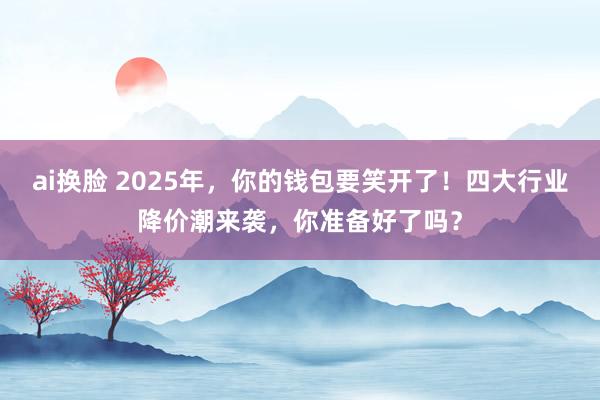 ai换脸 2025年，你的钱包要笑开了！四大行业降价潮来袭，你准备好了吗？