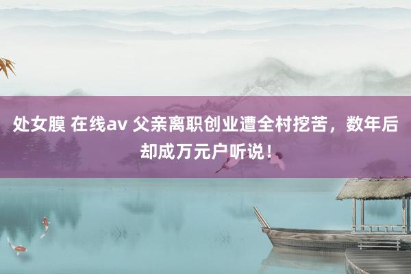 处女膜 在线av 父亲离职创业遭全村挖苦，数年后却成万元户听说！