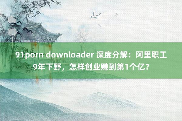 91porn downloader 深度分解：阿里职工9年下野，怎样创业赚到第1个亿？