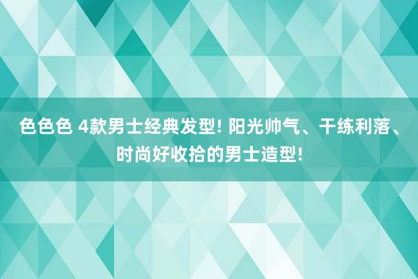 色色色 4款男士经典发型! 阳光帅气、干练利落、时尚好收拾的男士造型!