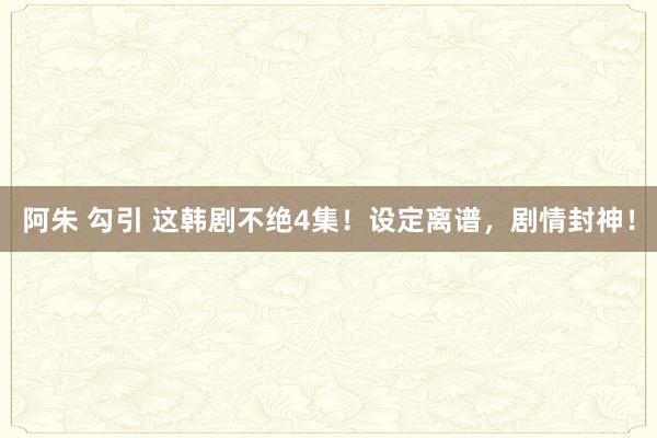 阿朱 勾引 这韩剧不绝4集！设定离谱，剧情封神！
