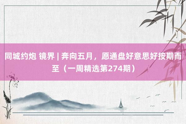 同城约炮 镜界 | 奔向五月，愿通盘好意思好按期而至（一周精选第274期）
